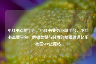 小红书点赞平台，小红书业务下单平台，小红书点赞平台，解锁美妆与时尚的秘密通道亿乐社区SUP货源站
