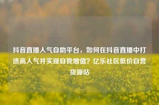 抖音直播人气自助平台，如何在抖音直播中打造高人气并实现自我增值？亿乐社区低价自营货源站