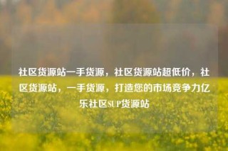 社区货源站一手货源，社区货源站超低价，社区货源站，一手货源，打造您的市场竞争力亿乐社区SUP货源站