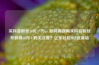 买抖音粉丝10元一万，如何高效购买抖音粉丝并获得10万+的关注度？亿乐社区SUP货源站
