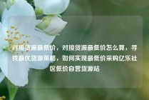 对接货源最低价，对接货源最低价怎么算，寻找最优货源策略，如何实现最低价采购亿乐社区低价自营货源站