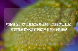 玖伍社区，玖伍社区货源主站，美丽玖伍社区，打造宜居宜业新家园亿乐社区SUP货源站