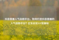抖音直播人气自助平台，如何打造抖音直播的人气自助平台？亿乐社区SUP货源站