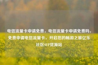电信流量卡申请免费，电信流量卡申请免费吗，免费申请电信流量卡，开启您的畅游之旅亿乐社区SUP货源站