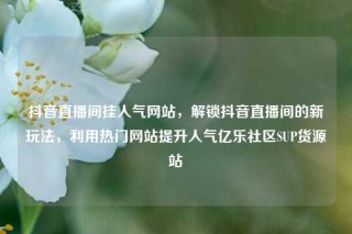 抖音直播间挂人气网站，解锁抖音直播间的新玩法，利用热门网站提升人气亿乐社区SUP货源站
