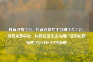 抖音点赞平台，抖音点赞的平台叫什么平台，抖音点赞平台，构建社区生态与用户互动的新模式亿乐社区SUP货源站