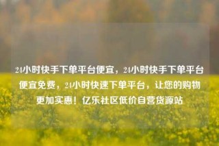 24小时快手下单平台便宜，24小时快手下单平台便宜免费，24小时快速下单平台，让您的购物更加实惠！亿乐社区低价自营货源站