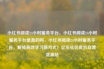 小红书阅读24小时服务平台，小红书阅读24小时服务平台是真的吗，小红书阅读24小时服务平台，解锁高效学习新方式！亿乐社区低价自营货源站