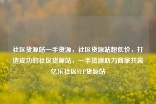 社区货源站一手货源，社区货源站超低价，打造成功的社区货源站，一手货源助力商家共赢亿乐社区SUP货源站