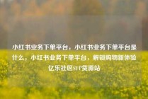 小红书业务下单平台，小红书业务下单平台是什么，小红书业务下单平台，解锁购物新体验亿乐社区SUP货源站