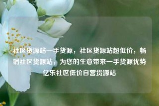 社区货源站一手货源，社区货源站超低价，畅销社区货源站，为您的生意带来一手货源优势亿乐社区低价自营货源站
