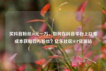 买抖音粉丝10元一万，如何在抖音平台上以低成本获取百万粉丝？亿乐社区SUP货源站