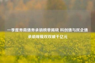 一季度券商债券承销榜单揭晓 科创债与民企债承销规模双双破千亿元