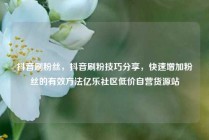 抖音刷粉丝，抖音刷粉技巧分享，快速增加粉丝的有效方法亿乐社区低价自营货源站