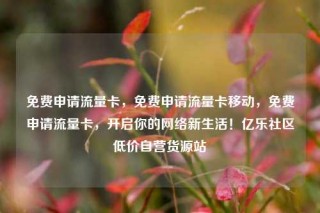 免费申请流量卡，免费申请流量卡移动，免费申请流量卡，开启你的网络新生活！亿乐社区低价自营货源站