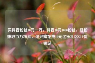 买抖音粉丝10元一万，抖音10元1000粉丝，轻松赚取百万粉丝，你只需花费10元亿乐社区SUP货源站