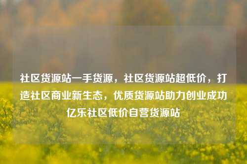 社区货源站一手货源	，社区货源站超低价，打造社区商业新生态，优质货源站助力创业成功亿乐社区低价自营货源站  第1张