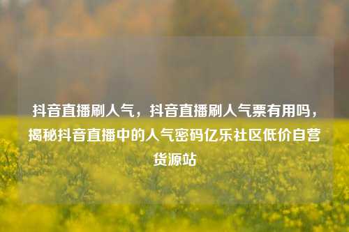 抖音直播刷人气，抖音直播刷人气票有用吗，揭秘抖音直播中的人气密码亿乐社区低价自营货源站  第1张