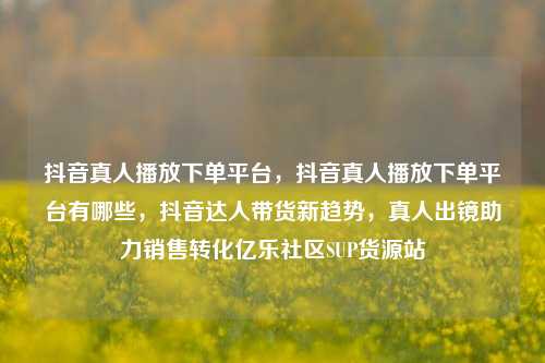 抖音真人播放下单平台，抖音真人播放下单平台有哪些	，抖音达人带货新趋势，真人出镜助力销售转化亿乐社区SUP货源站  第1张