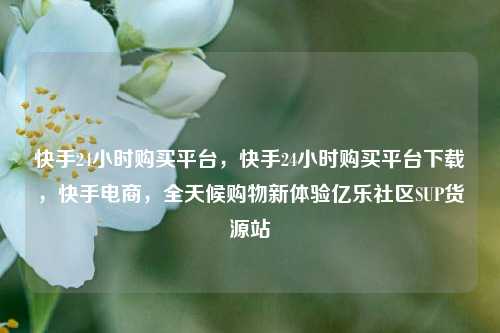 快手24小时购买平台，快手24小时购买平台下载，快手电商	，全天候购物新体验亿乐社区SUP货源站  第1张