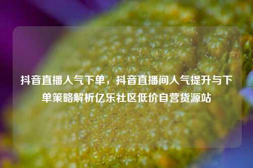 抖音直播人气下单，抖音直播间人气提升与下单策略解析亿乐社区低价自营货源站  第1张