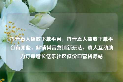 抖音真人播放下单平台	，抖音真人播放下单平台有哪些，解锁抖音营销新玩法，真人互动助力订单增长亿乐社区低价自营货源站  第1张