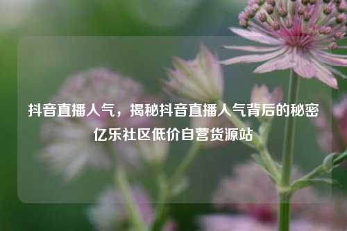 抖音直播人气	，揭秘抖音直播人气背后的秘密亿乐社区低价自营货源站  第1张