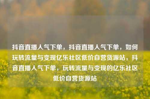 抖音直播人气下单，抖音直播人气下单	，如何玩转流量与变现亿乐社区低价自营货源站，抖音直播人气下单，玩转流量与变现的亿乐社区低价自营货源站  第1张