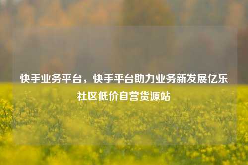快手业务平台，快手平台助力业务新发展亿乐社区低价自营货源站  第1张