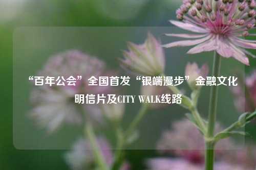 “百年公会”全国首发“银端漫步”金融文化明信片及CITY WALK线路  第1张