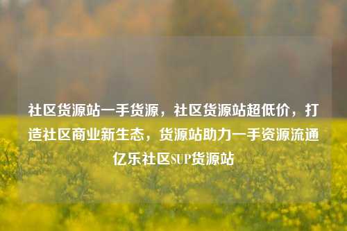 社区货源站一手货源，社区货源站超低价	，打造社区商业新生态，货源站助力一手资源流通亿乐社区SUP货源站  第1张