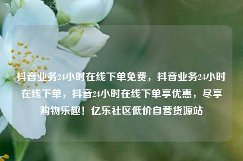 抖音业务24小时在线下单免费，抖音业务24小时在线下单	，抖音24小时在线下单享优惠，尽享购物乐趣！亿乐社区低价自营货源站  第1张