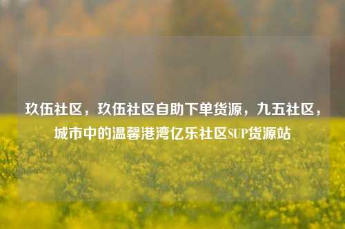玖伍社区，玖伍社区自助下单货源，九五社区，城市中的温馨港湾亿乐社区SUP货源站  第1张