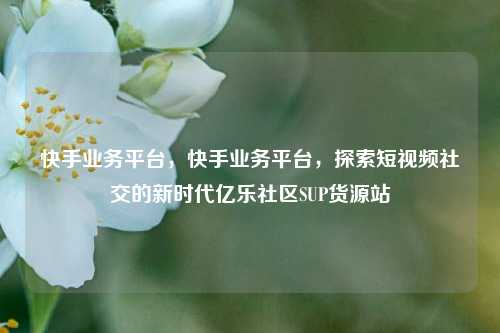 快手业务平台	，快手业务平台，探索短视频社交的新时代亿乐社区SUP货源站  第1张