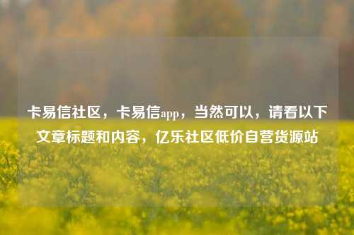 卡易信社区，卡易信app	，当然可以，请看以下文章标题和内容，亿乐社区低价自营货源站  第1张