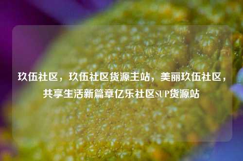 玖伍社区，玖伍社区货源主站，美丽玖伍社区	，共享生活新篇章亿乐社区SUP货源站  第1张