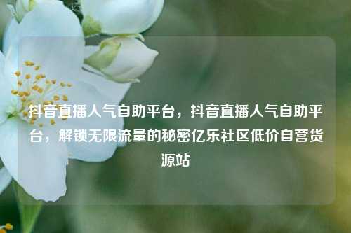抖音直播人气自助平台，抖音直播人气自助平台，解锁无限流量的秘密亿乐社区低价自营货源站  第1张