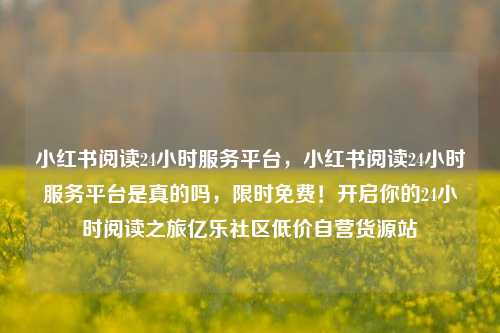 小红书阅读24小时服务平台	，小红书阅读24小时服务平台是真的吗，限时免费！开启你的24小时阅读之旅亿乐社区低价自营货源站  第1张