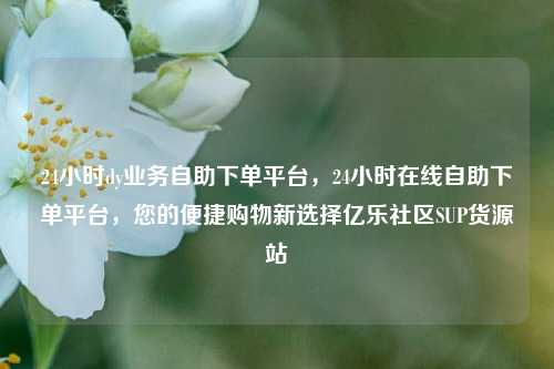 24小时dy业务自助下单平台，24小时在线自助下单平台	，您的便捷购物新选择亿乐社区SUP货源站  第1张