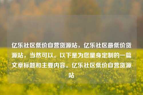 亿乐社区低价自营货源站，亿乐社区最低价货源站	，当然可以。以下是为您量身定制的一篇文章标题和主要内容。亿乐社区低价自营货源站  第1张