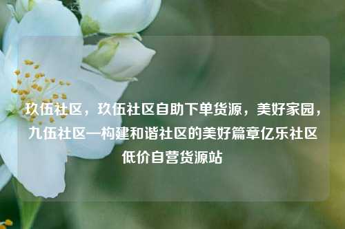 玖伍社区	，玖伍社区自助下单货源，美好家园，九伍社区—构建和谐社区的美好篇章亿乐社区低价自营货源站  第1张
