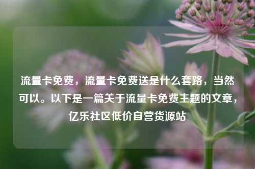 流量卡免费	，流量卡免费送是什么套路，当然可以。以下是一篇关于流量卡免费主题的文章，亿乐社区低价自营货源站  第1张