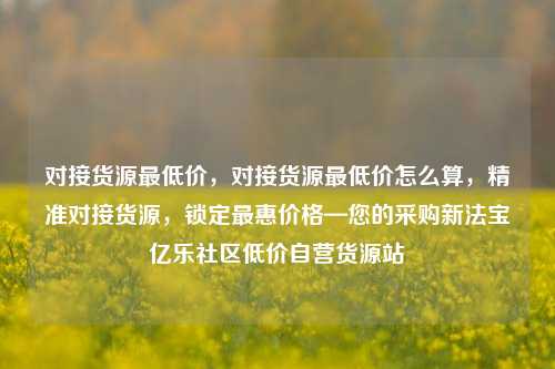 对接货源最低价，对接货源最低价怎么算，精准对接货源	，锁定最惠价格—您的采购新法宝亿乐社区低价自营货源站  第1张