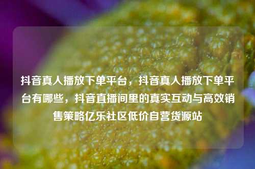 抖音真人播放下单平台，抖音真人播放下单平台有哪些	，抖音直播间里的真实互动与高效销售策略亿乐社区低价自营货源站  第1张