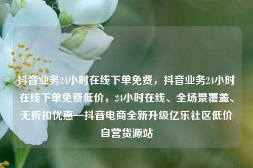 抖音业务24小时在线下单免费，抖音业务24小时在线下单免费低价，24小时在线、全场景覆盖	、无折扣优惠—抖音电商全新升级亿乐社区低价自营货源站  第1张