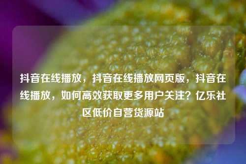 抖音在线播放，抖音在线播放网页版，抖音在线播放	，如何高效获取更多用户关注？亿乐社区低价自营货源站  第1张