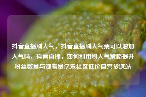 抖音直播刷人气，抖音直播刷人气票可以增加人气吗，抖音直播	，如何利用刷人气策略提升粉丝数量与观看量亿乐社区低价自营货源站  第1张