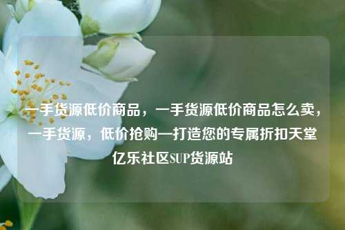 一手货源低价商品，一手货源低价商品怎么卖，一手货源	，低价抢购—打造您的专属折扣天堂亿乐社区SUP货源站  第1张